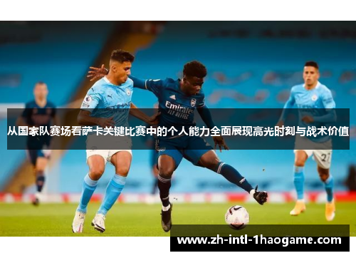 从国家队赛场看萨卡关键比赛中的个人能力全面展现高光时刻与战术价值