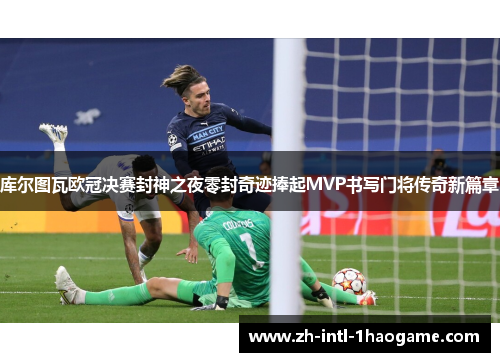 库尔图瓦欧冠决赛封神之夜零封奇迹捧起MVP书写门将传奇新篇章