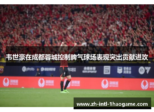 韦世豪在成都蓉城控制脾气球场表现突出贡献进攻